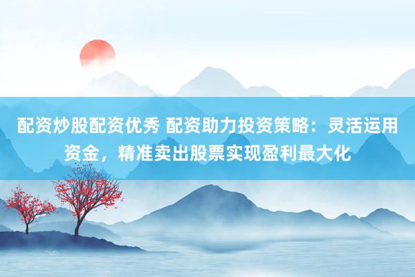配资炒股配资优秀 配资助力投资策略：灵活运用资金，精准卖出股票实现盈利最大化