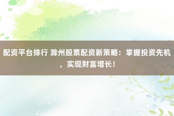 配资平台排行 滁州股票配资新策略：掌握投资先机，实现财富增长！