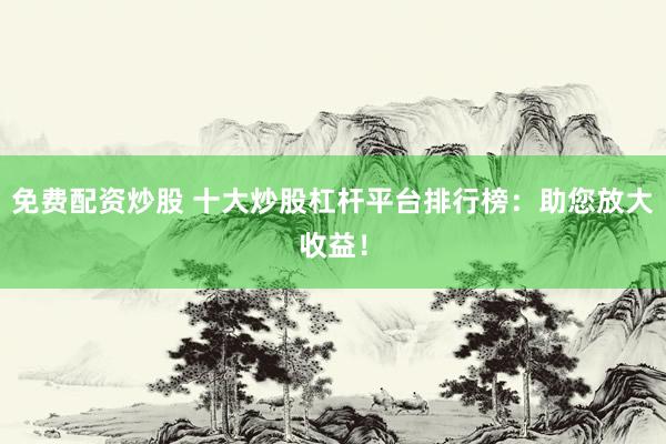 免费配资炒股 十大炒股杠杆平台排行榜：助您放大收益！