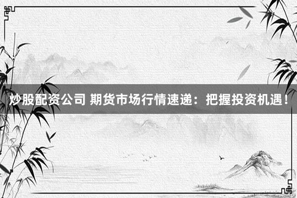 炒股配资公司 期货市场行情速递：把握投资机遇！