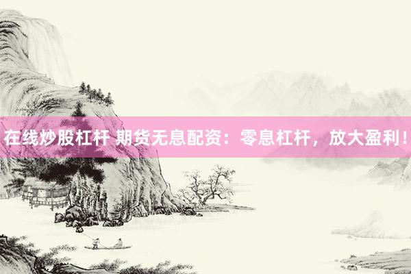 在线炒股杠杆 期货无息配资：零息杠杆，放大盈利！