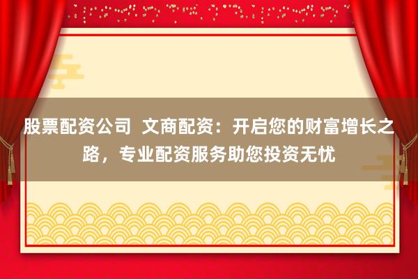 股票配资公司  文商配资：开启您的财富增长之路，专业配资服务助您投资无忧