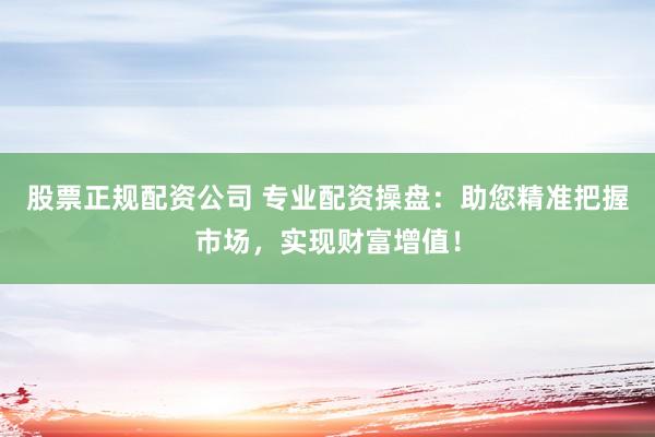股票正规配资公司 专业配资操盘：助您精准把握市场，实现财富增值！