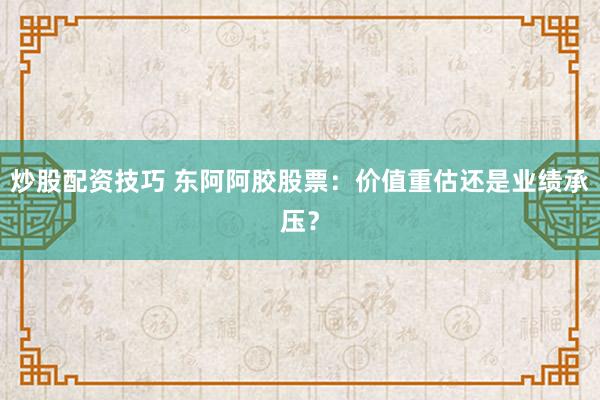 炒股配资技巧 东阿阿胶股票：价值重估还是业绩承压？