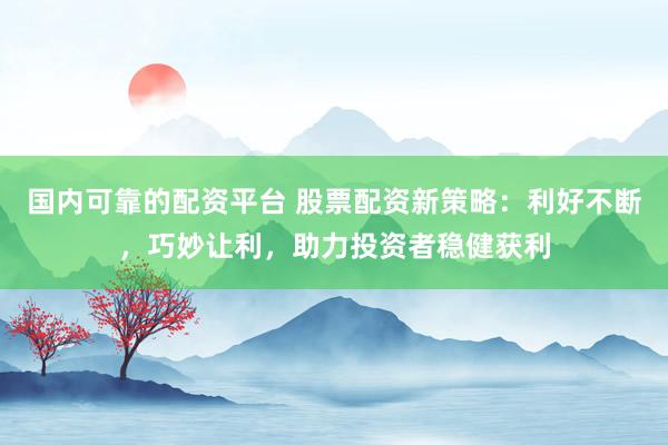 国内可靠的配资平台 股票配资新策略：利好不断，巧妙让利，助力投资者稳健获利
