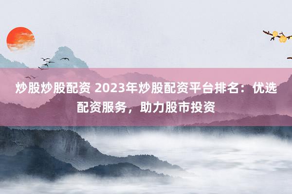 炒股炒股配资 2023年炒股配资平台排名：优选配资服务，助力股市投资