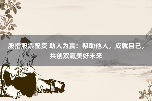 股指股票配资 助人为赢:帮助他人,成就自己,共创双赢美好未来
