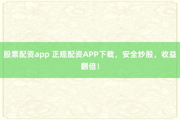 股票配资app 正规配资APP下载，安全炒股，收益翻倍！