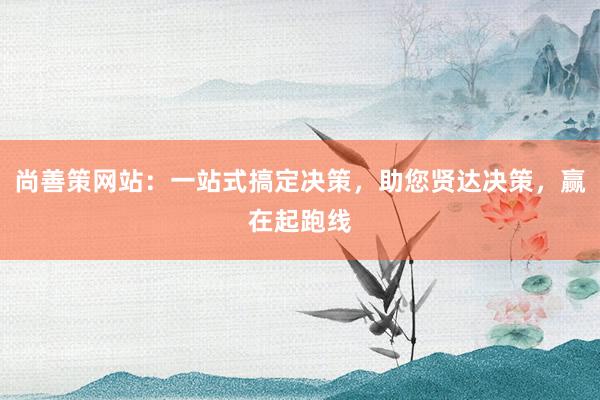 尚善策网站:一站式搞定决策,助您贤达决策,赢在起跑线