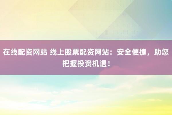 在线配资网站 线上股票配资网站：安全便捷，助您把握投资机遇！