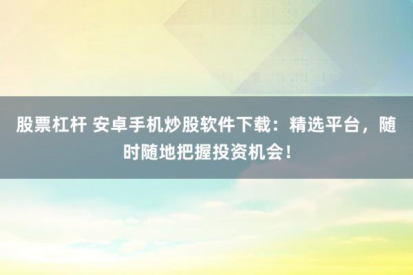 股票杠杆 安卓手机炒股软件下载:精选平台,随时随地把握投资机会!