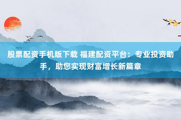 股票配资手机版下载 福建配资平台:专业投资助手,助您实现财富增长新篇章
