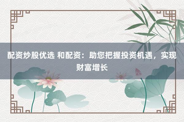 配资炒股优选 和配资：助您把握投资机遇，实现财富增长