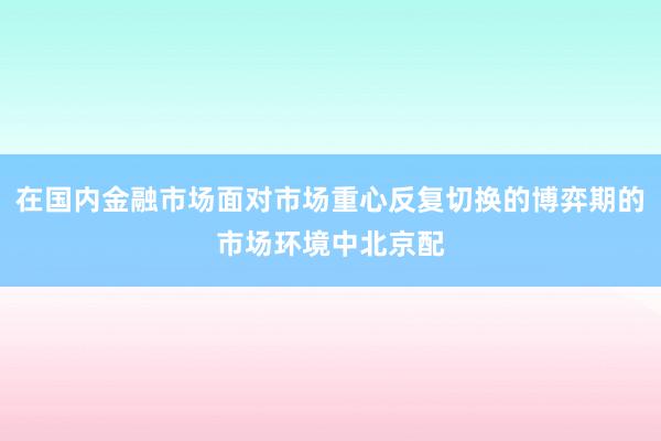 在国内金融市场面对市场重心反复切换的博弈期的市场环境中北京配