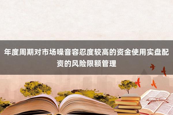 年度周期对市场噪音容忍度较高的资金使用实盘配资的风险限额管理