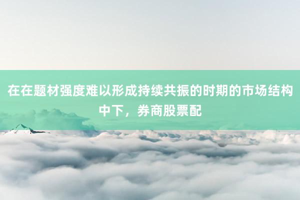 在在题材强度难以形成持续共振的时期的市场结构中下，券商股票配