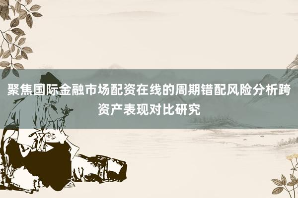 聚焦国际金融市场配资在线的周期错配风险分析跨资产表现对比研究