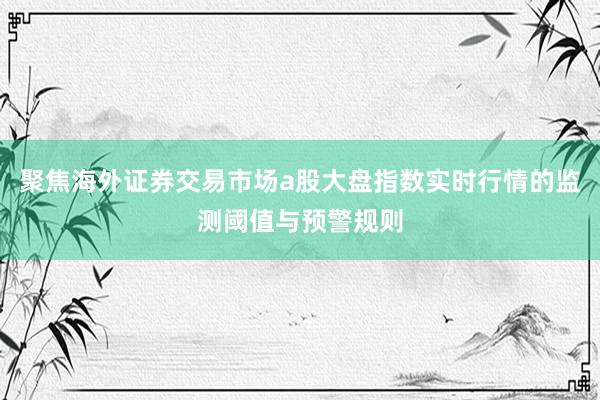 聚焦海外证券交易市场a股大盘指数实时行情的监测阈值与预警规则