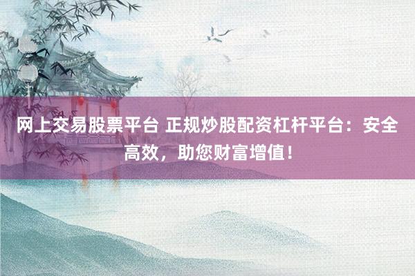 网上交易股票平台 正规炒股配资杠杆平台：安全高效，助您财富增值！