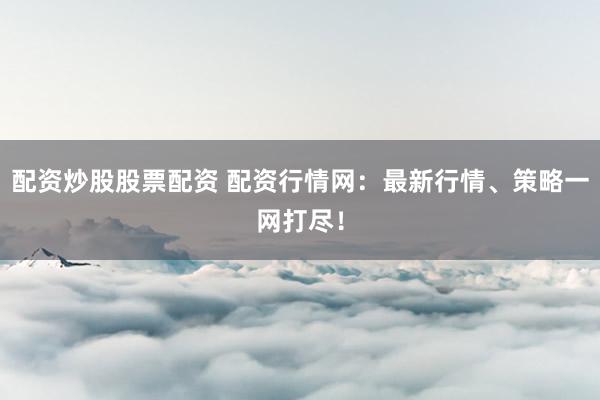 配资炒股股票配资 配资行情网：最新行情、策略一网打尽！