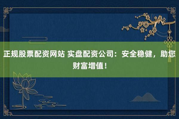 正规股票配资网站 实盘配资公司：安全稳健，助您财富增值！