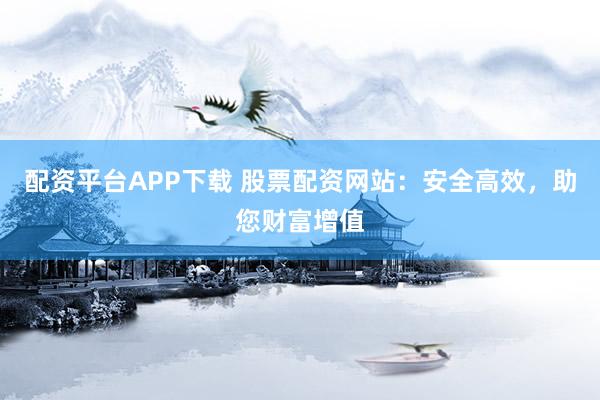 配资平台APP下载 股票配资网站：安全高效，助您财富增值