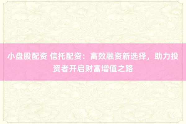 小盘股配资 信托配资：高效融资新选择，助力投资者开启财富增值之路