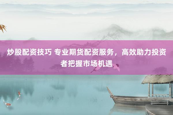 炒股配资技巧 专业期货配资服务，高效助力投资者把握市场机遇