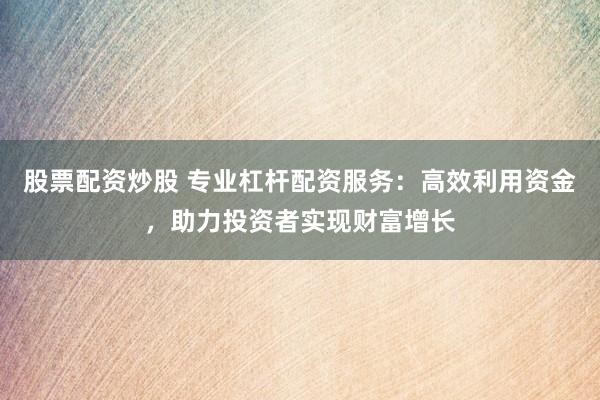 股票配资炒股 专业杠杆配资服务：高效利用资金，助力投资者实现财富增长