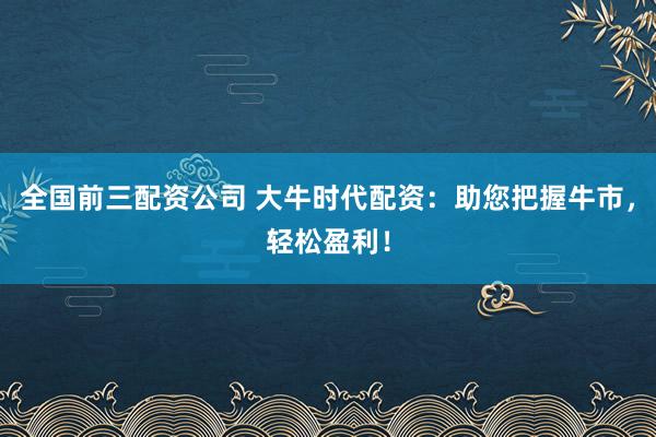 全国前三配资公司 大牛时代配资：助您把握牛市，轻松盈利！