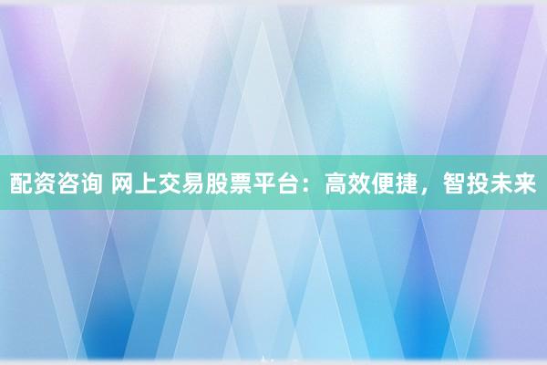 配资咨询 网上交易股票平台：高效便捷，智投未来