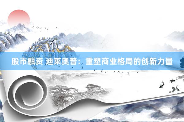 股市融资 迪莱奥普：重塑商业格局的创新力量
