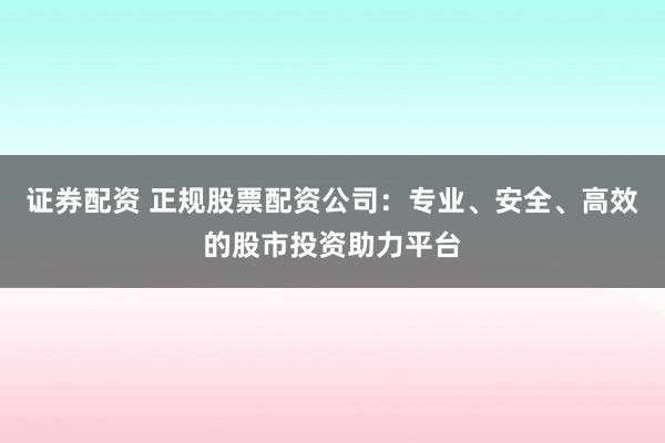 证券配资 正规股票配资公司:专业、安全、高效的股市投资助力平台