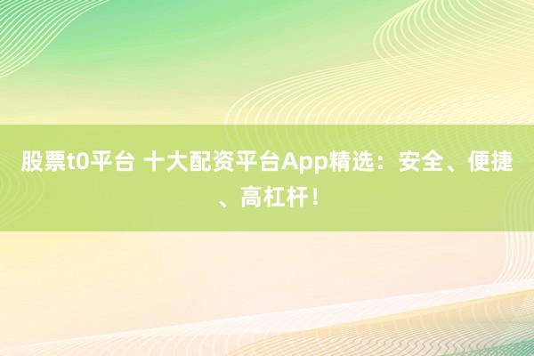 股票t0平台 十大配资平台App精选：安全、便捷、高杠杆！