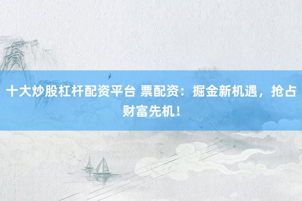 十大炒股杠杆配资平台 票配资：掘金新机遇，抢占财富先机！