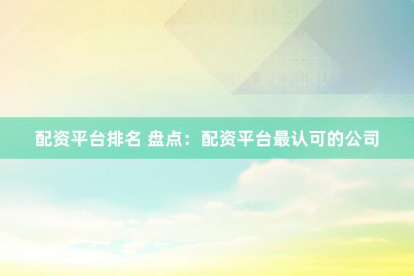 配资平台排名 盘点:配资平台最认可的公司