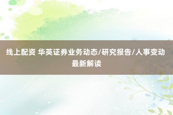 线上配资 华英证券业务动态/研究报告/人事变动 最新解读