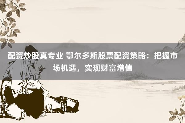 配资炒股真专业 鄂尔多斯股票配资策略:把握市场机遇,实现财富增值