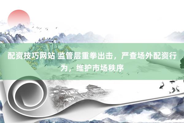 配资技巧网站 监管层重拳出击,严查场外配资行为,维护市场秩序