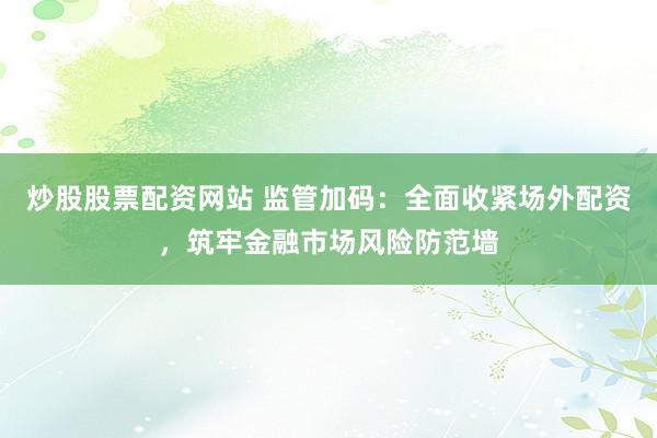 炒股股票配资网站 监管加码:全面收紧场外配资,筑牢金融市场风险防范墙