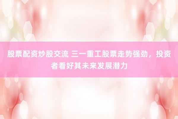 股票配资炒股交流 三一重工股票走势强劲，投资者看好其未来发展潜力