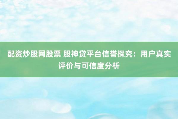 配资炒股网股票 股神贷平台信誉探究:用户真实评价与可信度分析