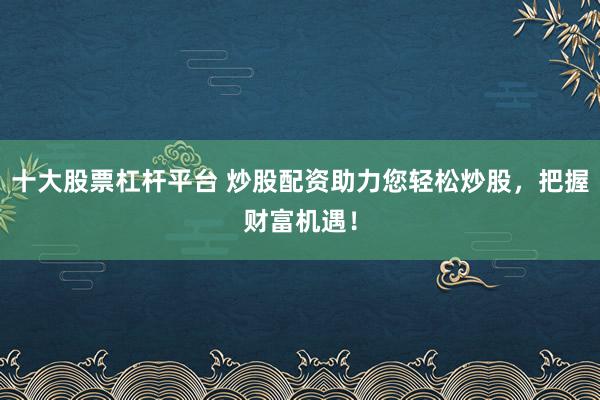 十大股票杠杆平台 炒股配资助力您轻松炒股，把握财富机遇！