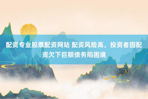 配资专业股票配资网站 配资风险高，投资者因配资欠下巨额债务陷困境