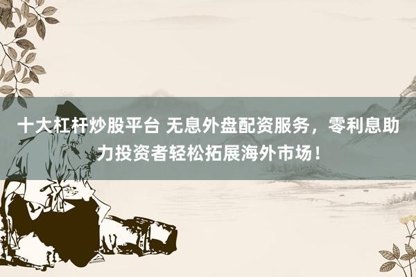 十大杠杆炒股平台 无息外盘配资服务，零利息助力投资者轻松拓展海外市场！