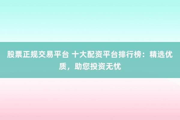 股票正规交易平台 十大配资平台排行榜：精选优质，助您投资无忧