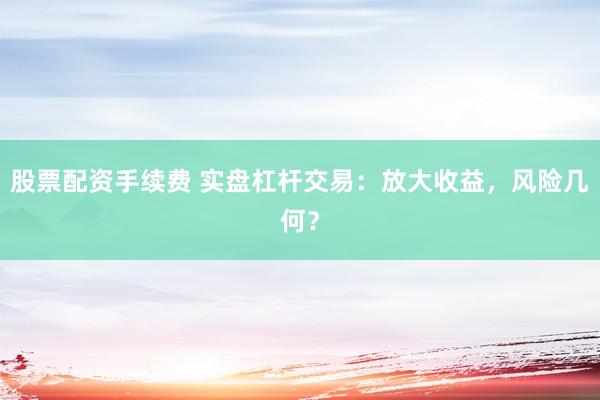 股票配资手续费 实盘杠杆交易：放大收益，风险几何？