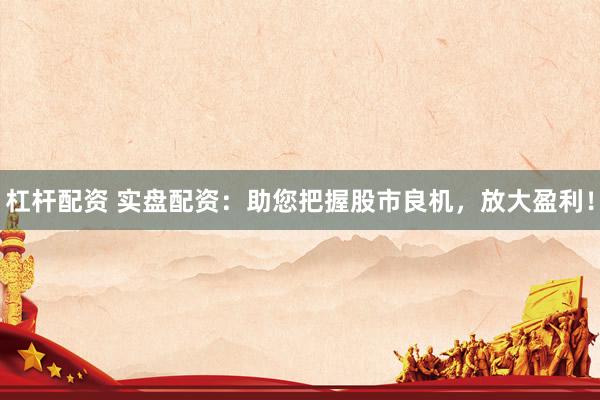 杠杆配资 实盘配资：助您把握股市良机，放大盈利！
