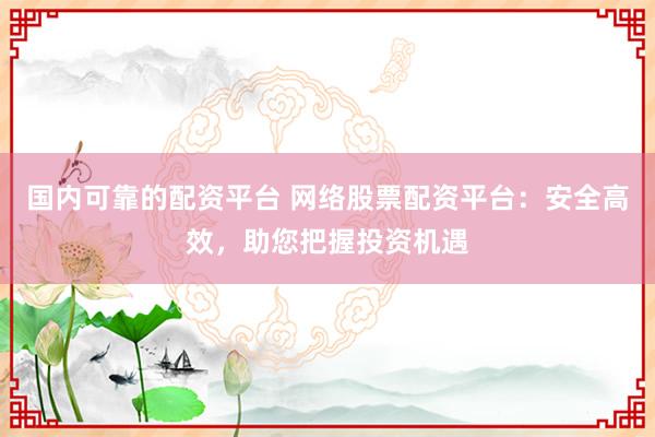 国内可靠的配资平台 网络股票配资平台：安全高效，助您把握投资机遇