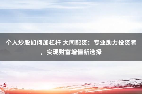 个人炒股如何加杠杆 大同配资：专业助力投资者，实现财富增值新选择